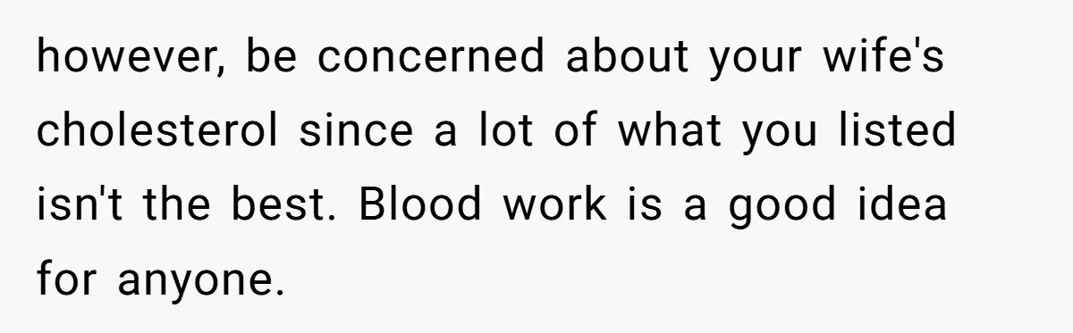 however, be concerned about your wife's cholesterol since a lot of what you listed isn't the best. Blood work is a good idea for anyone.