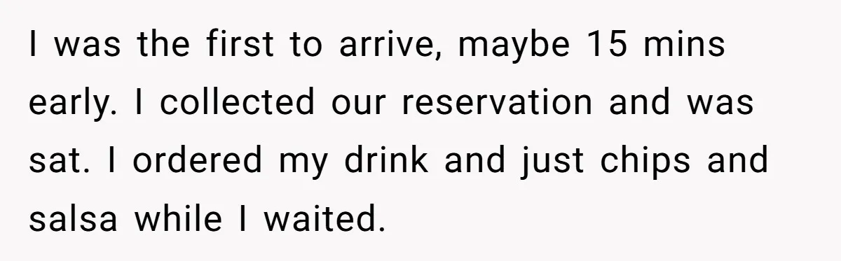 I was the first to arrive, maybe 15 mins early. I collected our reservation and was sat. I ordered my drink and just chips and salsa while I waited.