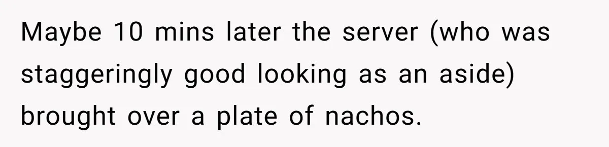 Maybe 10 mins later the server (who was staggeringly good looking as an aside) brought over a plate of nachos.