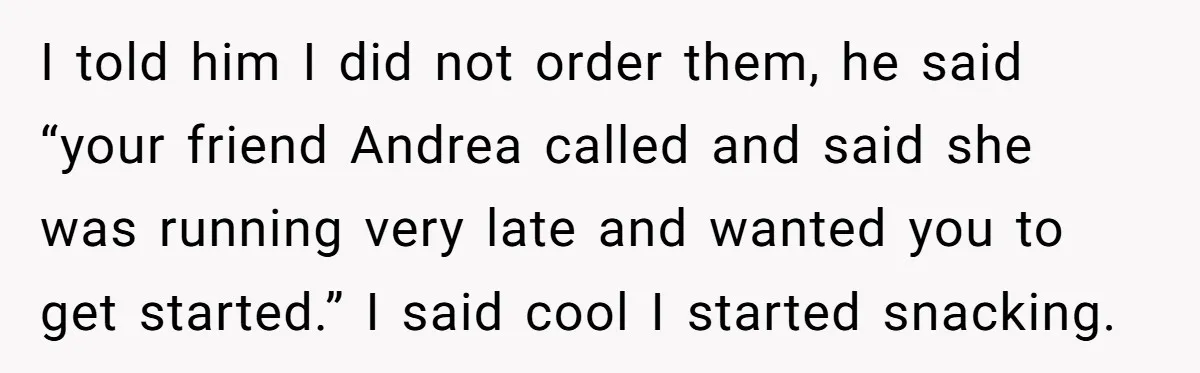 I told him I did not order them, he said “your friend Andrea called and said she was running very late and wanted you to get started.” I said cool...