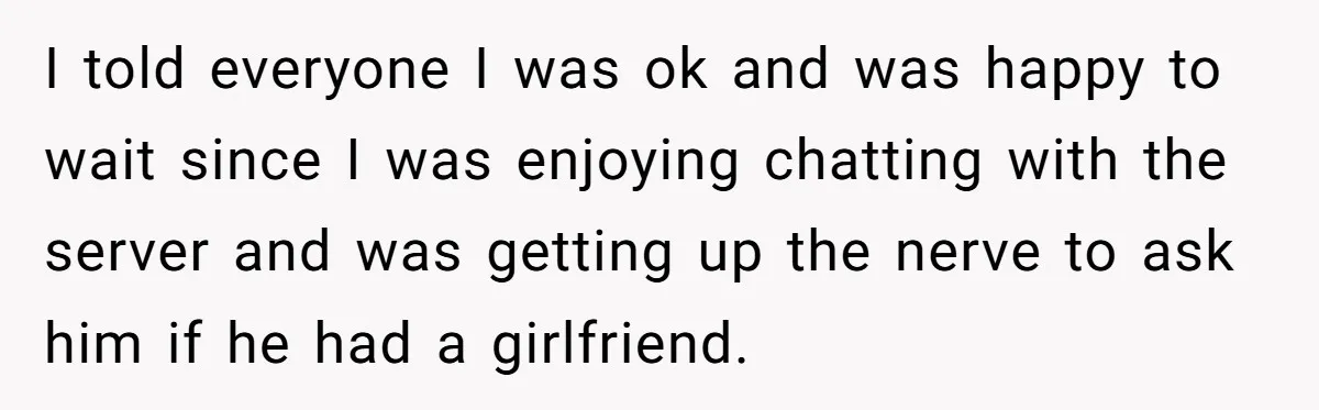 I told everyone I was ok and was happy to wait since I was enjoying chatting with the server and was getting up the nerve to ask him if he...