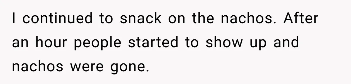 I continued to snack on the nachos. After an hour people started to show up and nachos were gone.