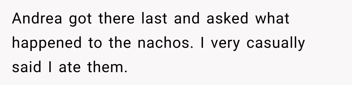 Andrea got there last and asked what happened to the nachos. I very casually said I ate them.