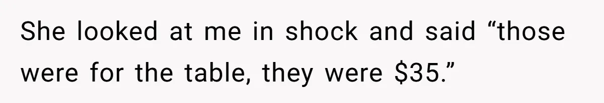 She looked at me in shock and said “those were for the table, they were $35.”
