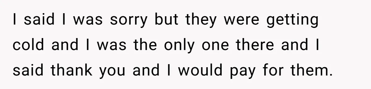 I said I was sorry but they were getting cold and I was the only one there and I said thank you and I would pay for them.