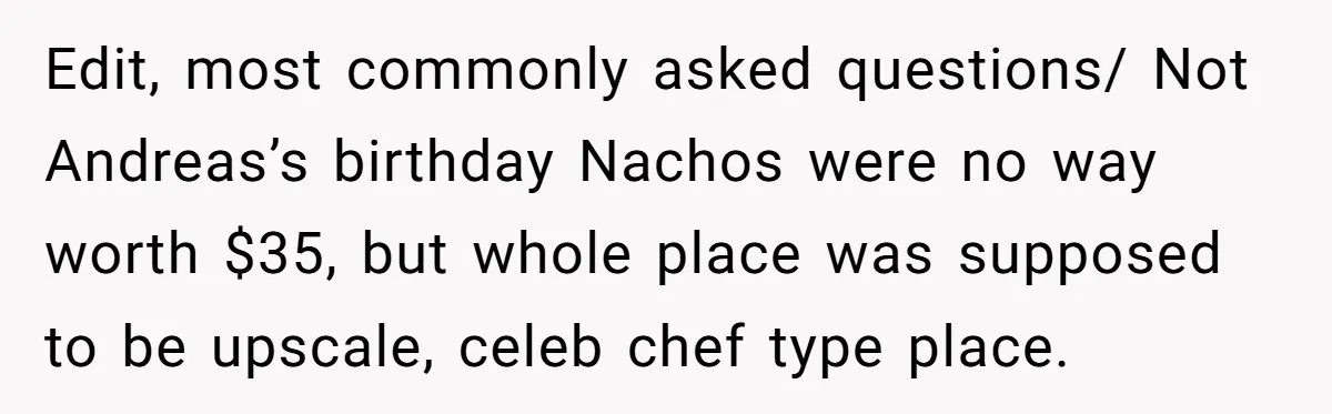 Edit, most commonly asked questions/ Not Andreas’s birthday Nachos were no way worth $35, but whole place was supposed to be upscale, celeb chef type place.