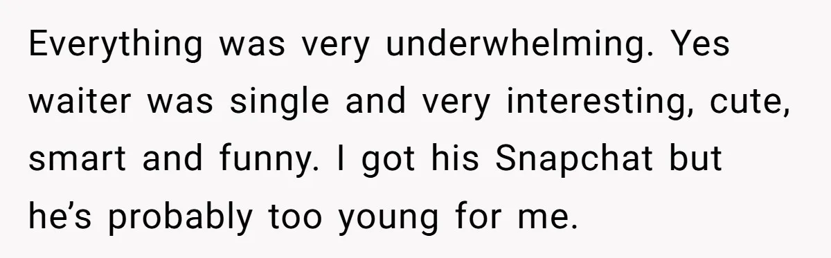 Everything was very underwhelming. Yes waiter was single and very interesting, cute, smart and funny. I got his Snapchat but he’s probably too young for me.