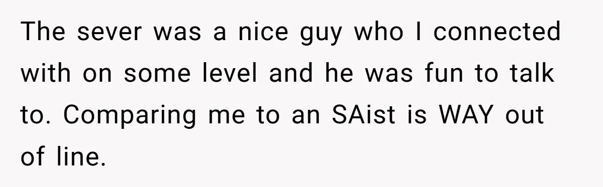 The sever was a nice guy who I connected with on some level and he was fun to talk to. Comparing me to an SAist is WAY out of line.