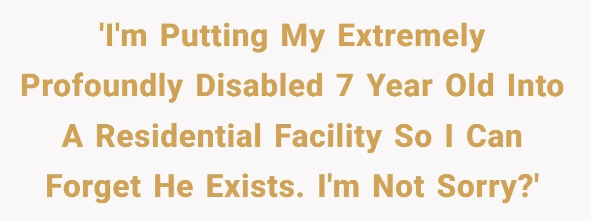 'I'm putting my extremely profoundly disabled 7 year old into a residential facility so I can forget he exists. I'm not sorry?'