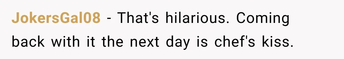 JokersGal08 − That's hilarious. Coming back with it the next day is chef's kiss.