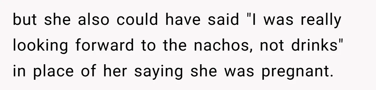 but she also could have said "I was really looking forward to the nachos, not drinks" in place of her saying she was pregnant.