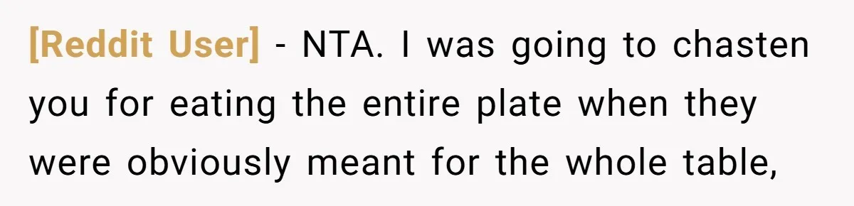 [Reddit User] − NTA. I was going to chasten you for eating the entire plate when they were obviously meant for the whole table,