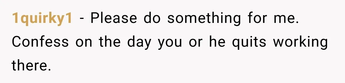 1quirky1 − Please do something for me. Confess on the day you or he quits working there.