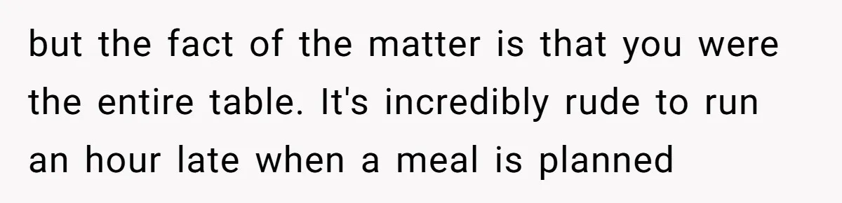 but the fact of the matter is that you were the entire table. It's incredibly rude to run an hour late when a meal is planned