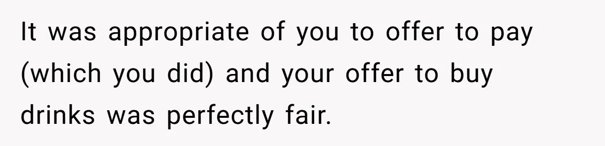 It was appropriate of you to offer to pay (which you did) and your offer to buy drinks was perfectly fair.