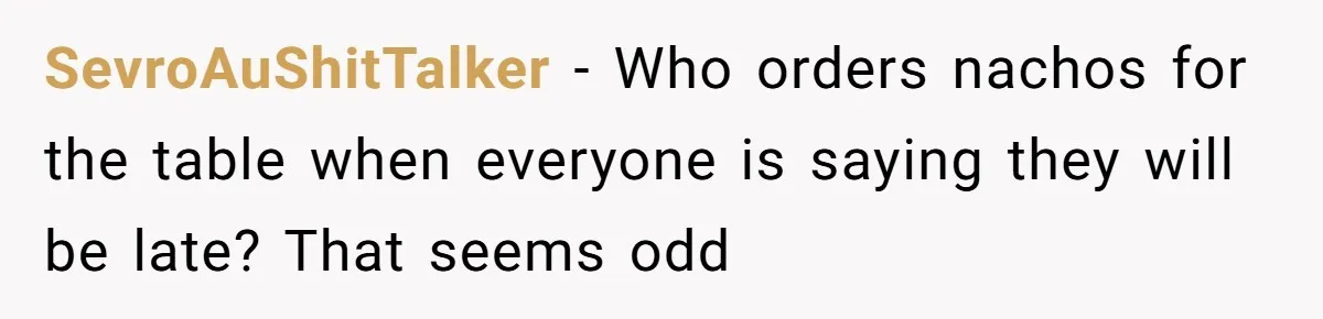 SevroAuShitTalker − Who orders nachos for the table when everyone is saying they will be late? That seems odd