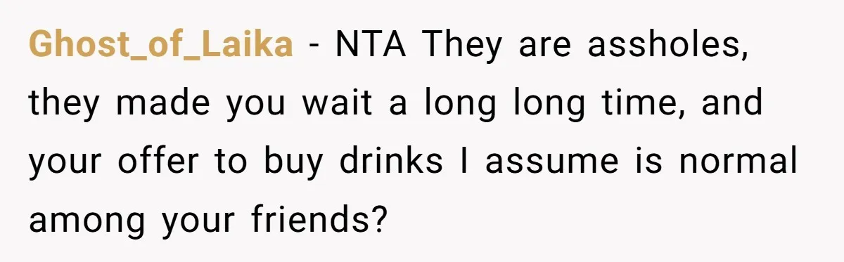 Ghost_of_Laika − NTA They are assholes, they made you wait a long long time, and your offer to buy drinks I assume is normal among your friends?