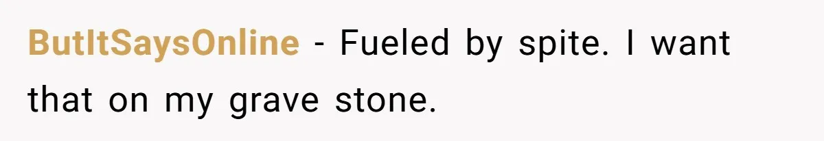 ButItSaysOnline − Fueled by spite. I want that on my grave stone.