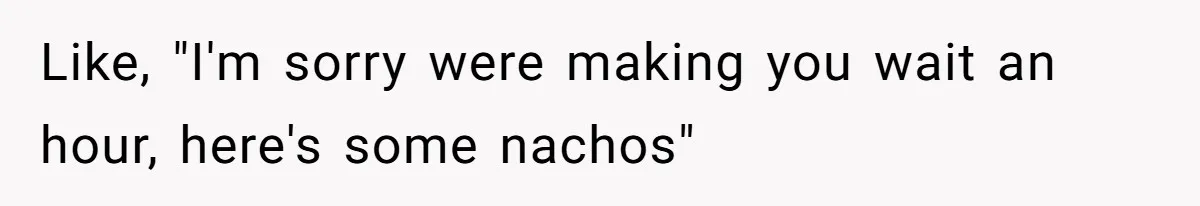 Like, "I'm sorry were making you wait an hour, here's some nachos"
