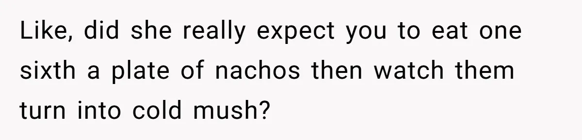 Like, did she really expect you to eat one sixth a plate of nachos then watch them turn into cold mush?