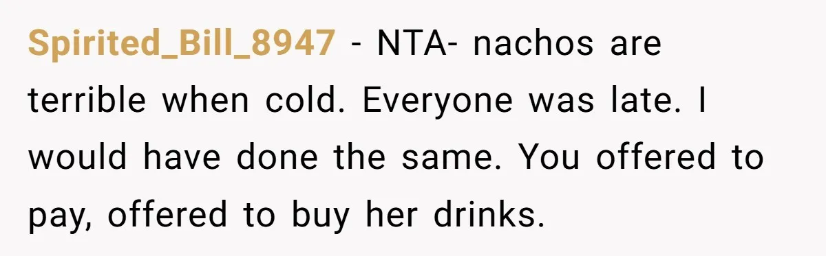 Spirited_Bill_8947 − NTA- nachos are terrible when cold. Everyone was late. I would have done the same. You offered to pay, offered to buy her drinks.