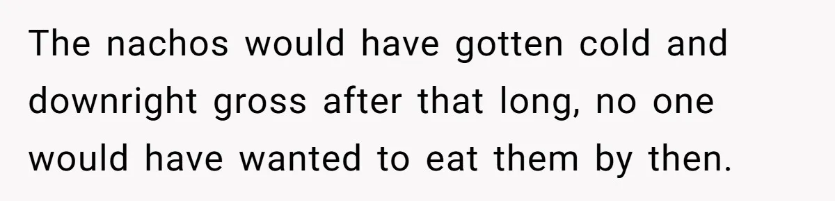 The nachos would have gotten cold and downright gross after that long, no one would have wanted to eat them by then.