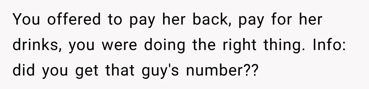 You offered to pay her back, pay for her drinks, you were doing the right thing. Info: did you get that guy's number??