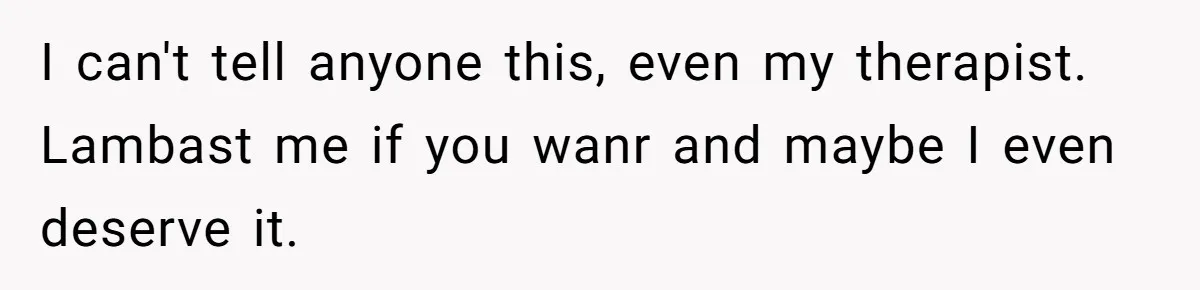 I can't tell anyone this, even my therapist. Lambast me if you wanr and maybe I even deserve it.