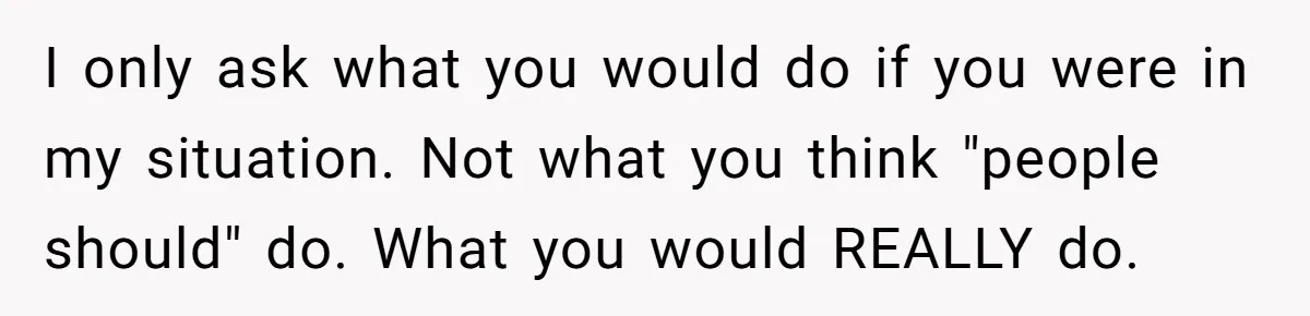 I only ask what you would do if you were in my situation. Not what you think "people should" do. What you would REALLY do.