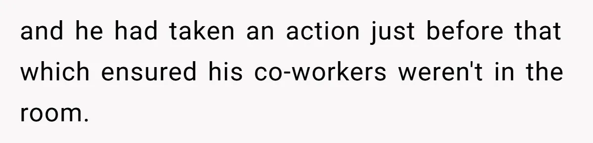 and he had taken an action just before that which ensured his co-workers weren't in the room.