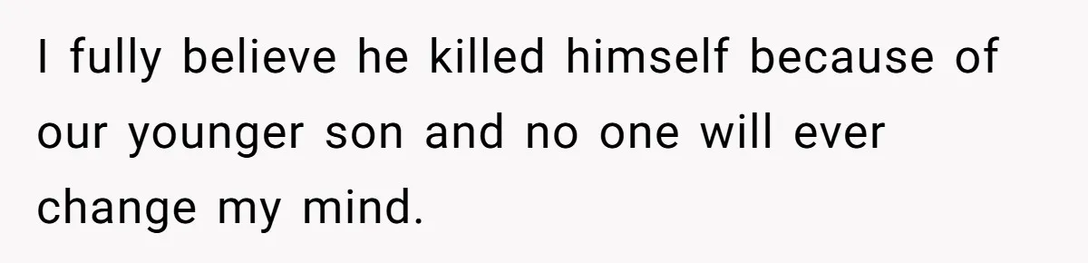 I fully believe he killed himself because of our younger son and no one will ever change my mind.