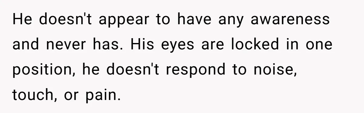 He doesn't appear to have any awareness and never has. His eyes are locked in one position, he doesn't respond to noise, touch, or pain.