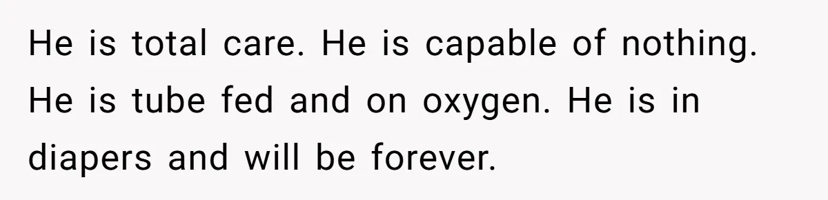 He is total care. He is capable of nothing. He is tube fed and on oxygen. He is in diapers and will be forever.