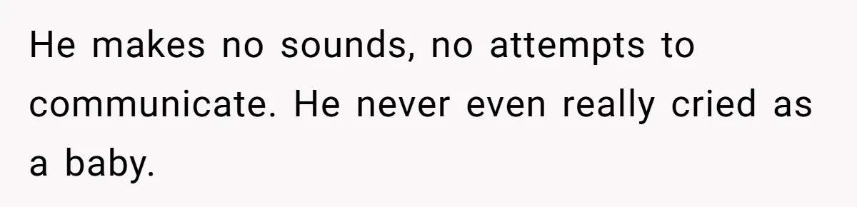 He makes no sounds, no attempts to communicate. He never even really cried as a baby.