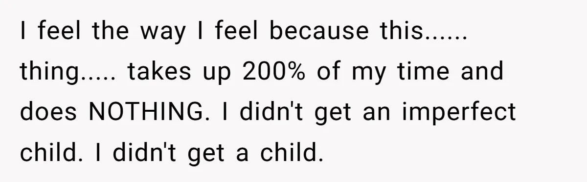 I feel the way I feel because this...... thing..... takes up 200% of my time and does NOTHING. I didn't get an imperfect child. I didn't get a child.