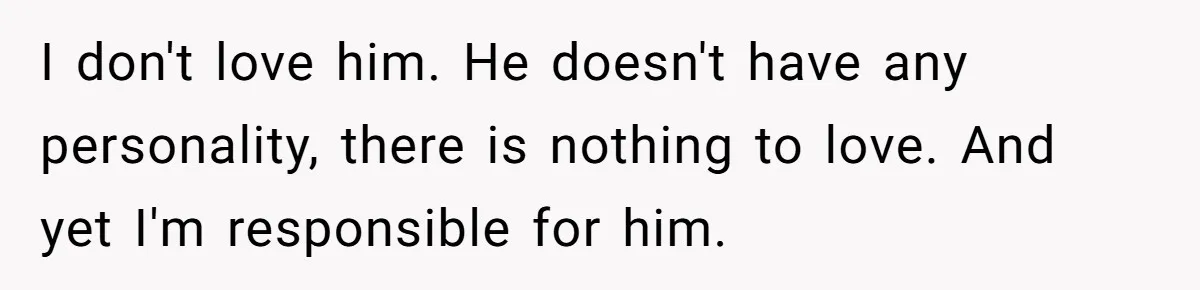 I don't love him. He doesn't have any personality, there is nothing to love. And yet I'm responsible for him.