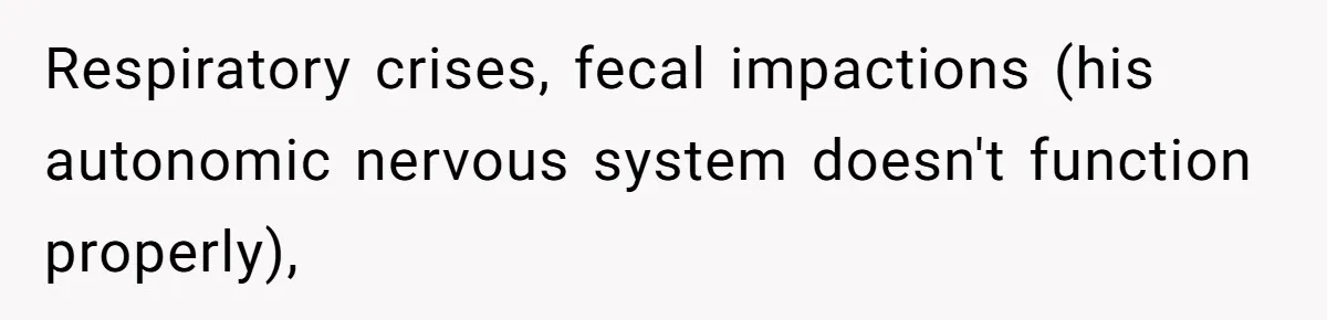 Respiratory crises, fecal impactions (his autonomic nervous system doesn't function properly),