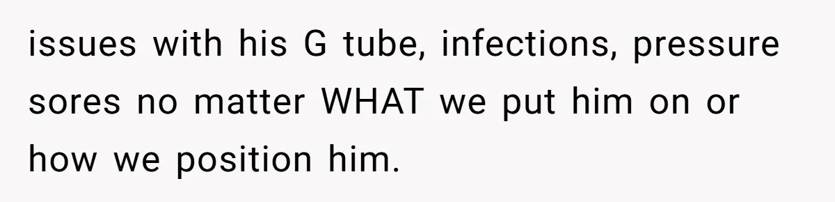 issues with his G tube, infections, pressure sores no matter WHAT we put him on or how we position him.