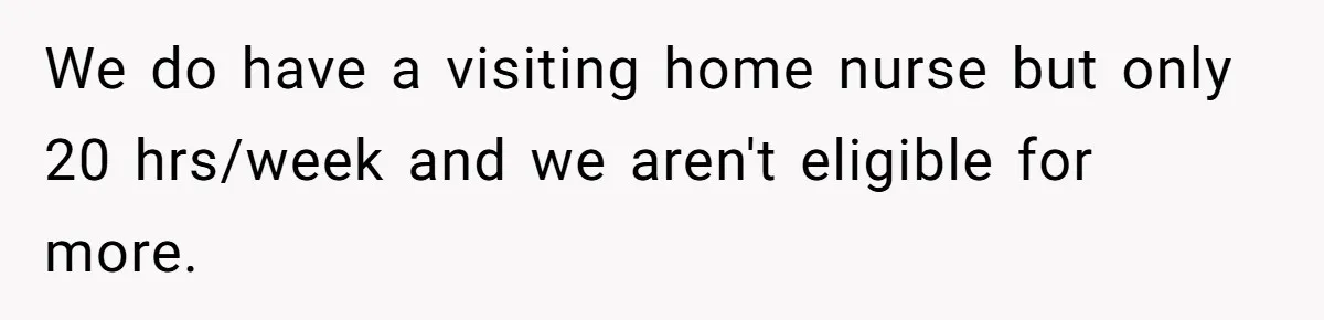 We do have a visiting home nurse but only 20 hrs/week and we aren't eligible for more.