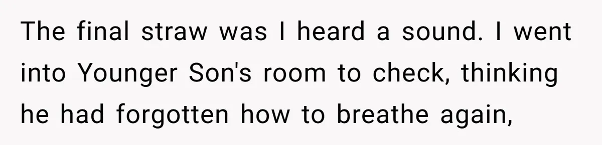 The final straw was I heard a sound. I went into Younger Son's room to check, thinking he had forgotten how to breathe again,
