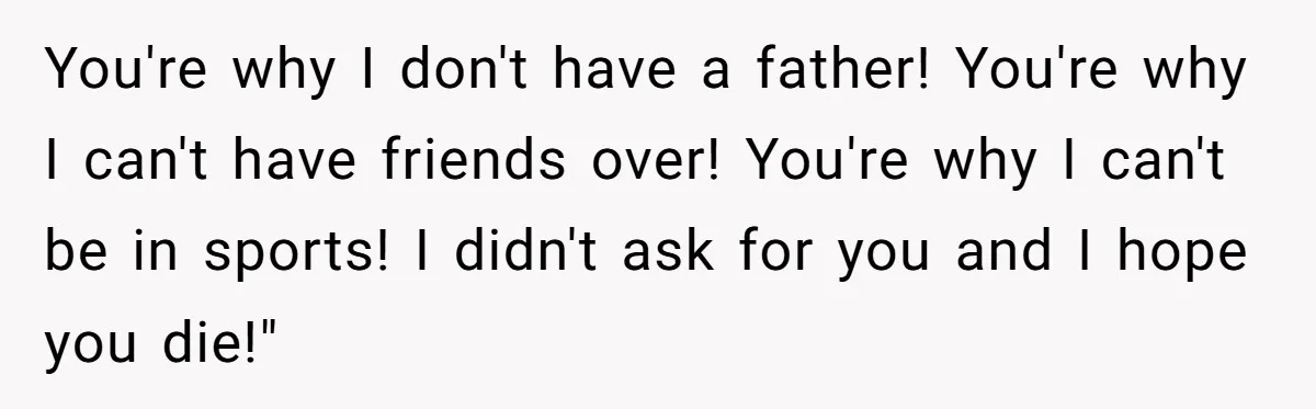 You're why I don't have a father! You're why I can't have friends over! You're why I can't be in sports! I didn't ask for you and I hope you...