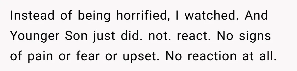 Instead of being horrified, I watched. And Younger Son just did. not. react. No signs of pain or fear or upset. No reaction at all.