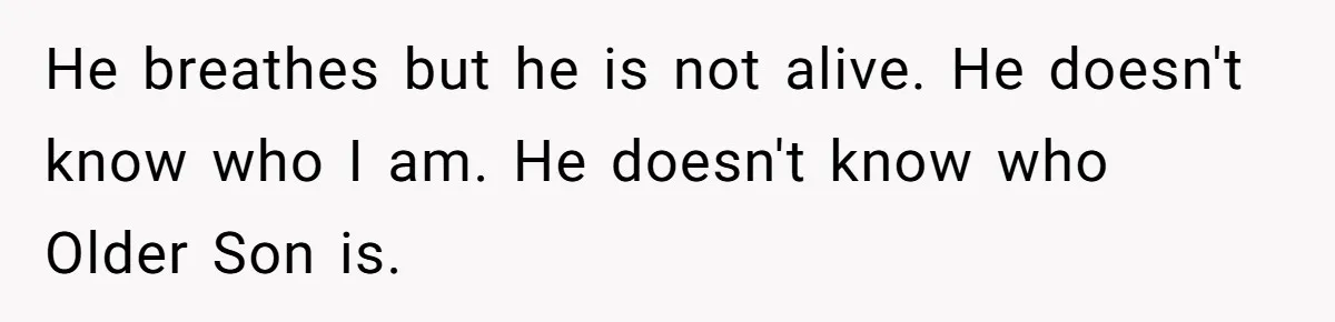 He breathes but he is not alive. He doesn't know who I am. He doesn't know who Older Son is.