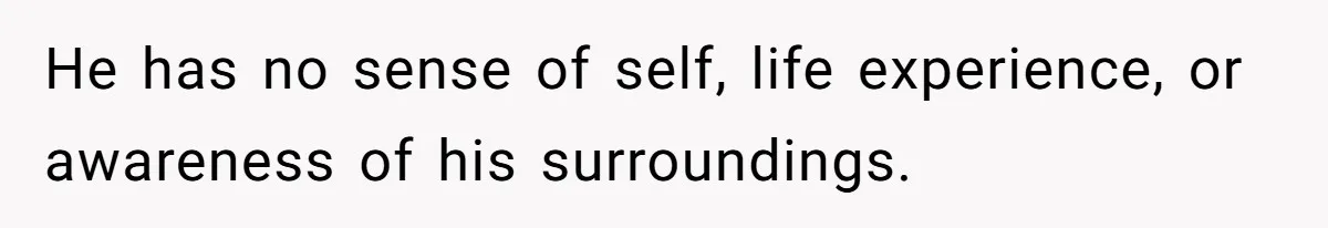 He has no sense of self, life experience, or awareness of his surroundings.