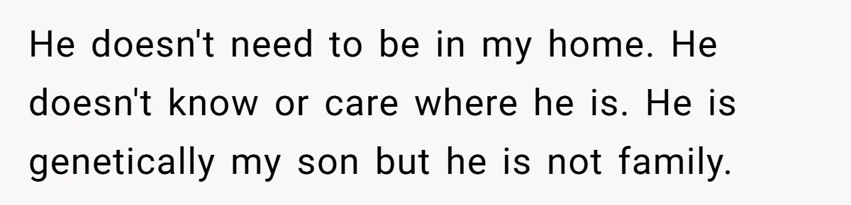 He doesn't need to be in my home. He doesn't know or care where he is. He is genetically my son but he is not family.