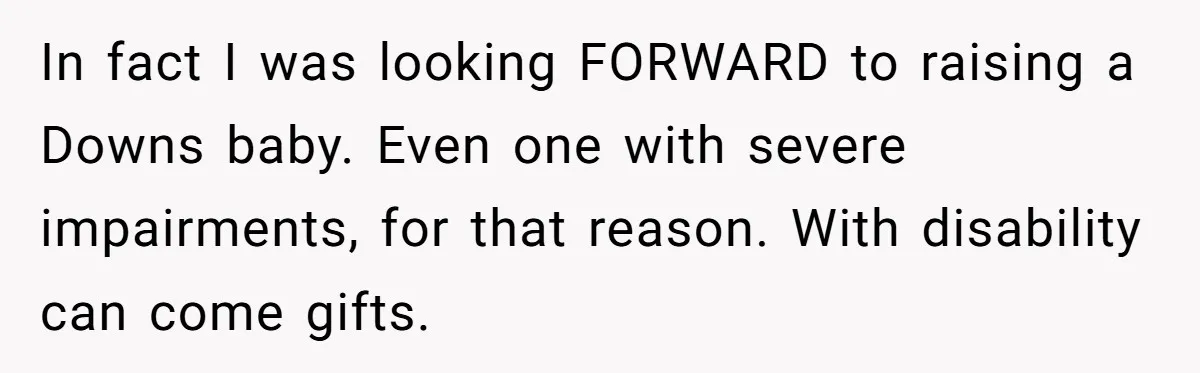 In fact I was looking FORWARD to raising a Downs baby. Even one with severe impairments, for that reason. With disability can come gifts.