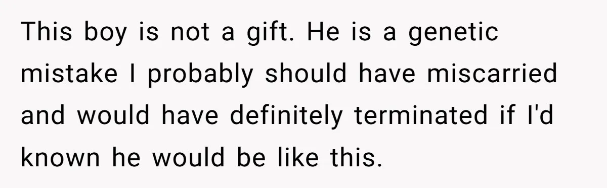 This boy is not a gift. He is a genetic mistake I probably should have miscarried and would have definitely terminated if I'd known he would be like this.