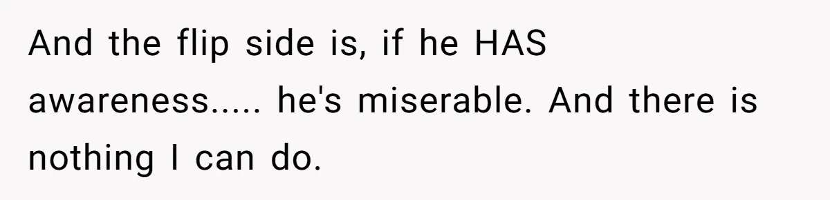 And the flip side is, if he HAS awareness..... he's miserable. And there is nothing I can do.