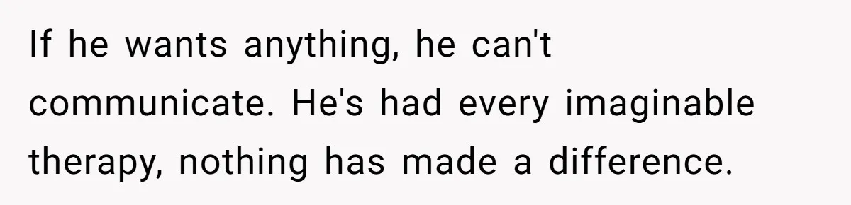 If he wants anything, he can't communicate. He's had every imaginable therapy, nothing has made a difference.