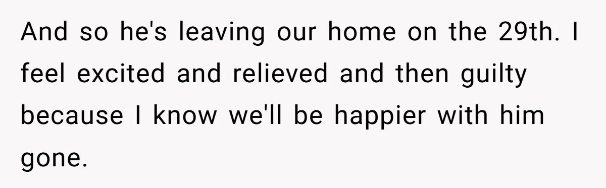 And so he's leaving our home on the 29th. I feel excited and relieved and then guilty because I know we'll be happier with him gone.